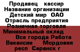 Продавец - кассир › Название организации ­ Детский мир, ОАО › Отрасль предприятия ­ Розничная торговля › Минимальный оклад ­ 25 000 - Все города Работа » Вакансии   . Мордовия респ.,Саранск г.